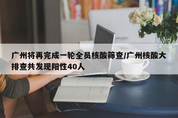 广州将再完成一轮全员核酸筛查/广州核酸大排查共发现阳性40人