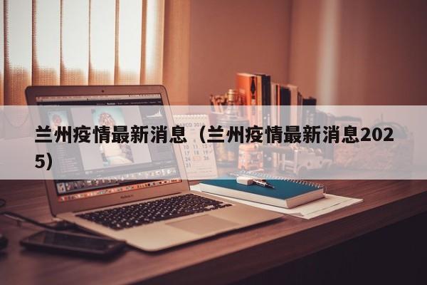 兰州疫情最新消息（兰州疫情最新消息2025）