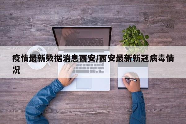 疫情最新数据消息西安/西安最新新冠病毒情况