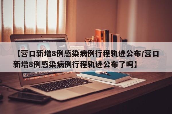 【营口新增8例感染病例行程轨迹公布/营口新增8例感染病例行程轨迹公布了吗】