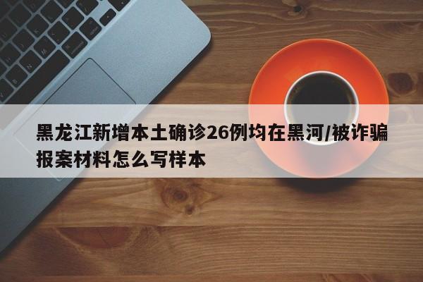 黑龙江新增本土确诊26例均在黑河/被诈骗报案材料怎么写样本
