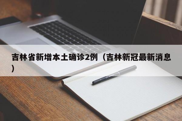 吉林省新增本土确诊2例（吉林新冠最新消息）
