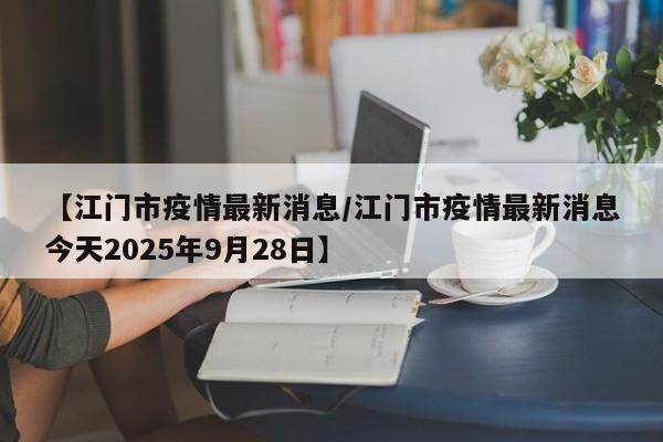 【江门市疫情最新消息/江门市疫情最新消息今天2025年9月28日】