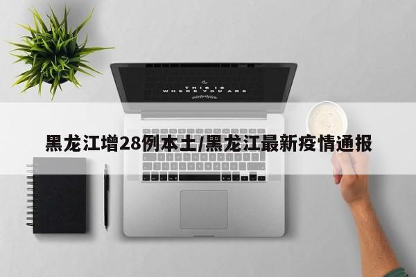 黑龙江增28例本土/黑龙江最新疫情通报