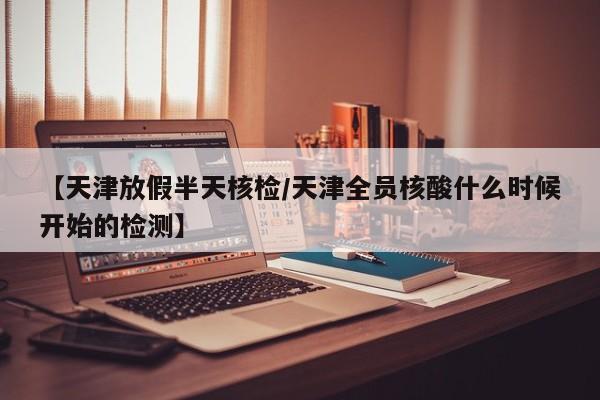 【天津放假半天核检/天津全员核酸什么时候开始的检测】