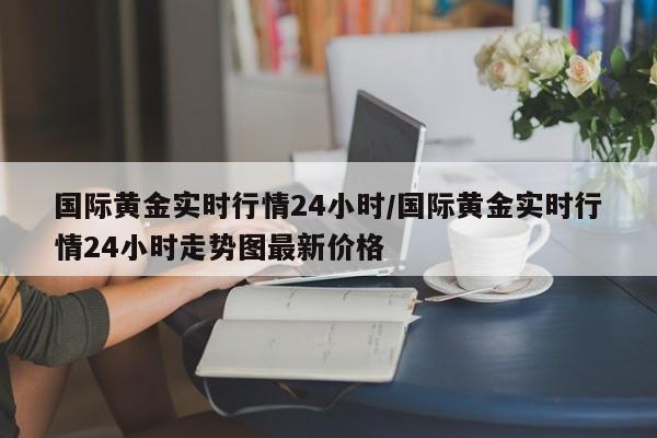 国际黄金实时行情24小时/国际黄金实时行情24小时走势图最新价格