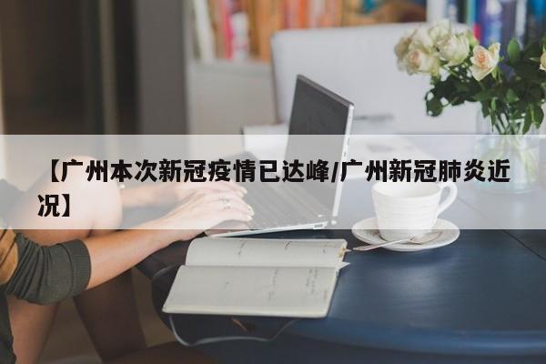【广州本次新冠疫情已达峰/广州新冠肺炎近况】