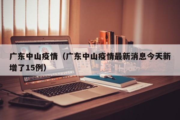广东中山疫情（广东中山疫情最新消息今天新增了15例）