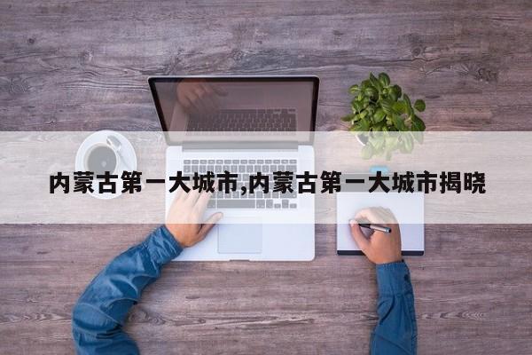 内蒙古第一大城市,内蒙古第一大城市揭晓