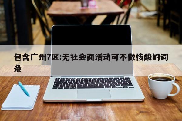 包含广州7区:无社会面活动可不做核酸的词条