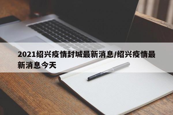 2021绍兴疫情封城最新消息/绍兴疫情最新消息今天