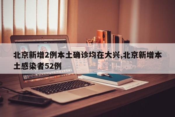 北京新增2例本土确诊均在大兴,北京新增本土感染者52例