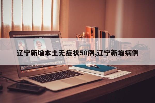 辽宁新增本土无症状50例,辽宁新增病例