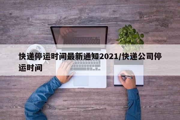 快递停运时间最新通知2021/快递公司停运时间
