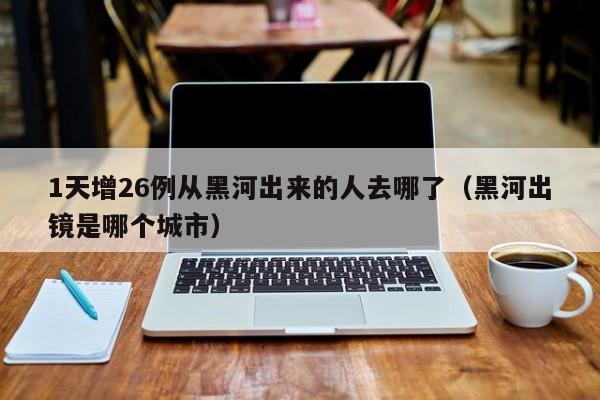 1天增26例从黑河出来的人去哪了（黑河出镜是哪个城市）