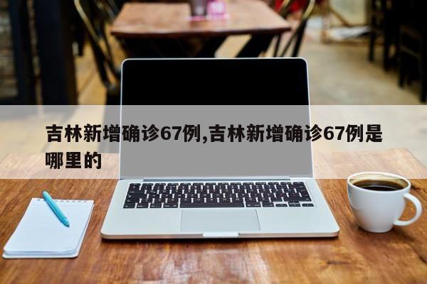 吉林新增确诊67例,吉林新增确诊67例是哪里的