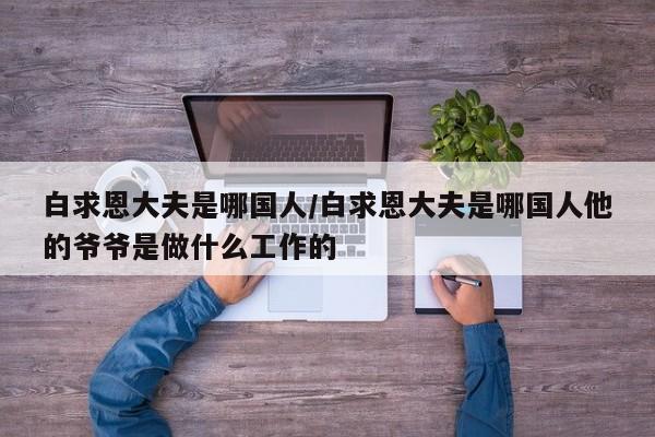 白求恩大夫是哪国人/白求恩大夫是哪国人他的爷爷是做什么工作的