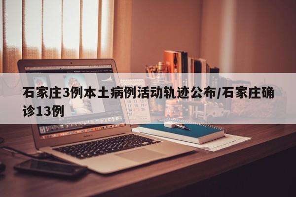 石家庄3例本土病例活动轨迹公布/石家庄确诊13例