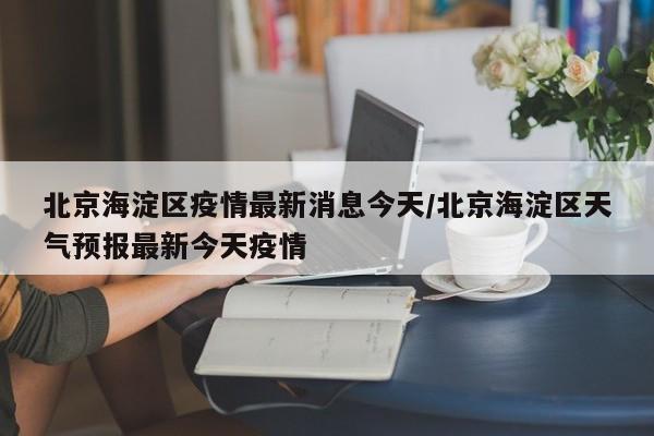 北京海淀区疫情最新消息今天/北京海淀区天气预报最新今天疫情