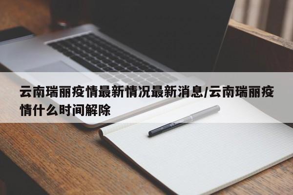 云南瑞丽疫情最新情况最新消息/云南瑞丽疫情什么时间解除
