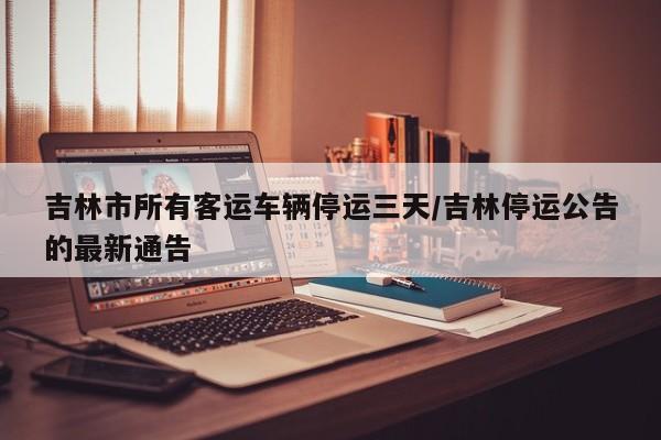 吉林市所有客运车辆停运三天/吉林停运公告的最新通告