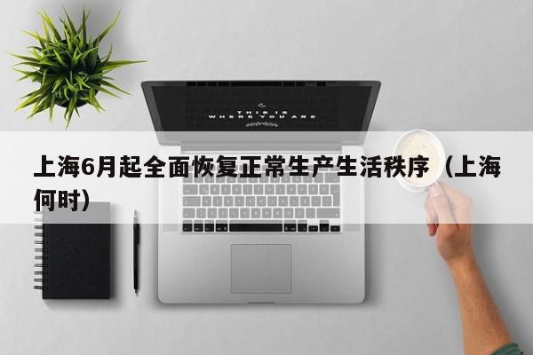 上海6月起全面恢复正常生产生活秩序（上海何时）