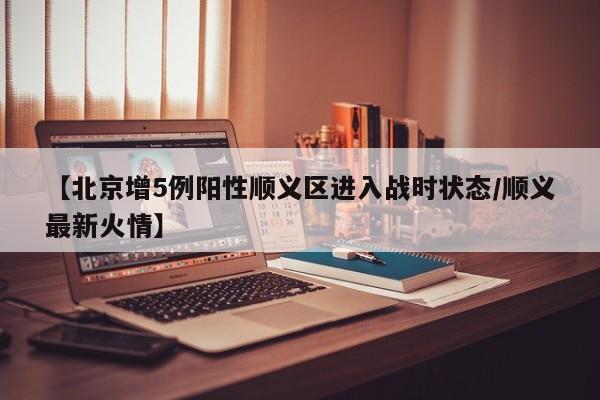 【北京增5例阳性顺义区进入战时状态/顺义最新火情】