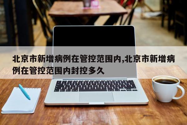 北京市新增病例在管控范围内,北京市新增病例在管控范围内封控多久