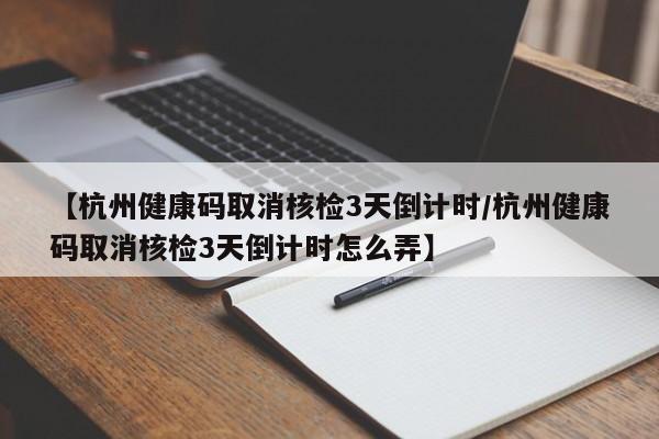 【杭州健康码取消核检3天倒计时/杭州健康码取消核检3天倒计时怎么弄】