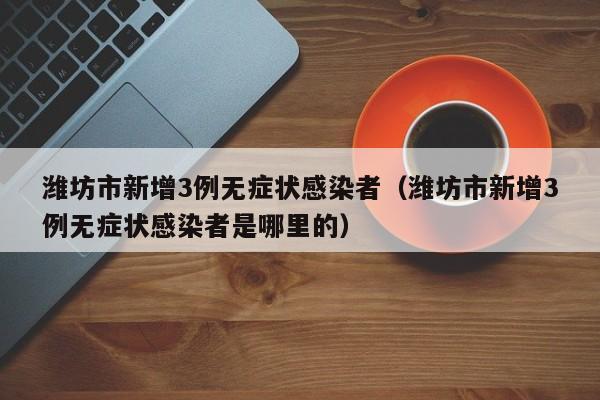 潍坊市新增3例无症状感染者（潍坊市新增3例无症状感染者是哪里的）
