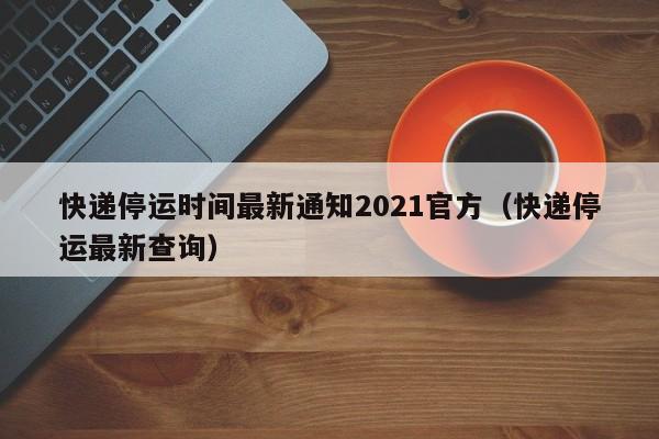 快递停运时间最新通知2021官方（快递停运最新查询）
