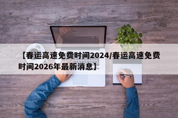 【春运高速免费时间2024/春运高速免费时间2026年最新消息】