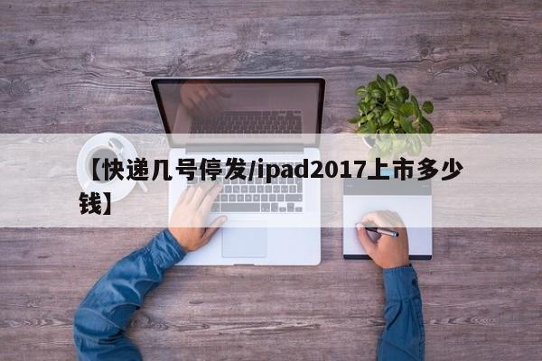 【快递几号停发/ipad2017上市多少钱】
