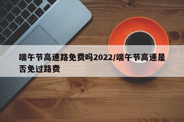 端午节高速路免费吗2022/端午节高速是否免过路费