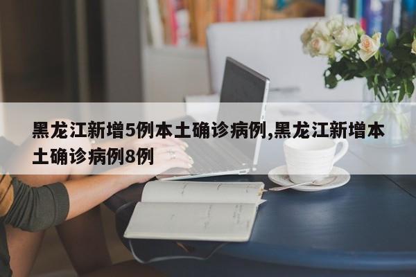 黑龙江新增5例本土确诊病例,黑龙江新增本土确诊病例8例