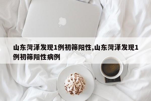 山东菏泽发现1例初筛阳性,山东菏泽发现1例初筛阳性病例