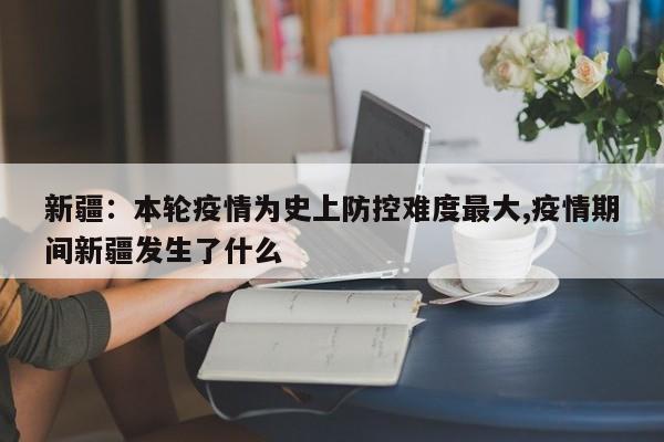 新疆：本轮疫情为史上防控难度最大,疫情期间新疆发生了什么