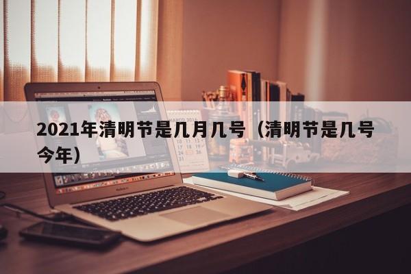2021年清明节是几月几号（清明节是几号今年）