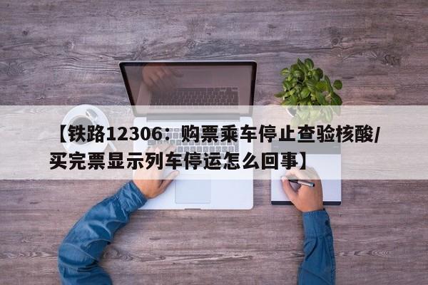 【铁路12306：购票乘车停止查验核酸/买完票显示列车停运怎么回事】