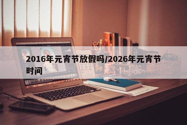2016年元宵节放假吗/2026年元宵节时间