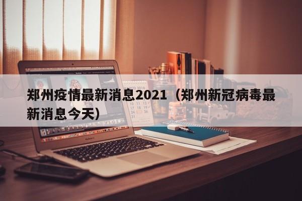 郑州疫情最新消息2021（郑州新冠病毒最新消息今天）