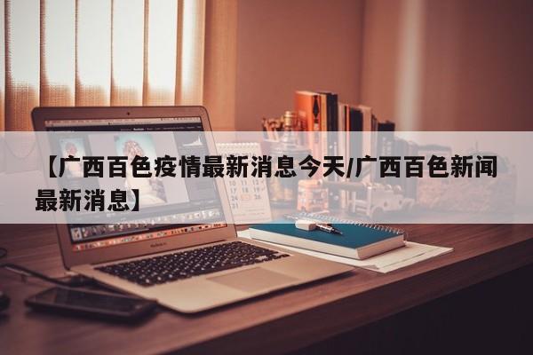 【广西百色疫情最新消息今天/广西百色新闻最新消息】