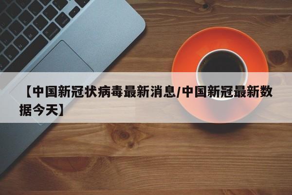 【中国新冠状病毒最新消息/中国新冠最新数据今天】