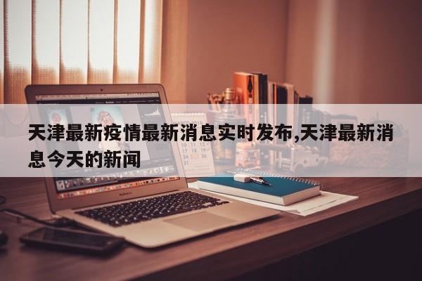 天津最新疫情最新消息实时发布,天津最新消息今天的新闻