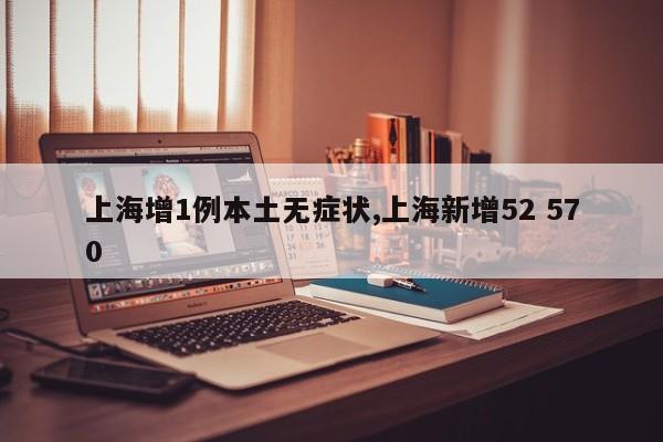 上海增1例本土无症状,上海新增52 570