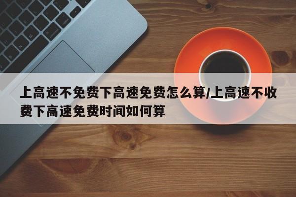 上高速不免费下高速免费怎么算/上高速不收费下高速免费时间如何算