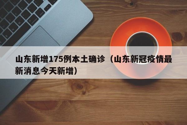 山东新增175例本土确诊（山东新冠疫情最新消息今天新增）