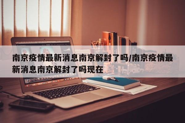 南京疫情最新消息南京解封了吗/南京疫情最新消息南京解封了吗现在