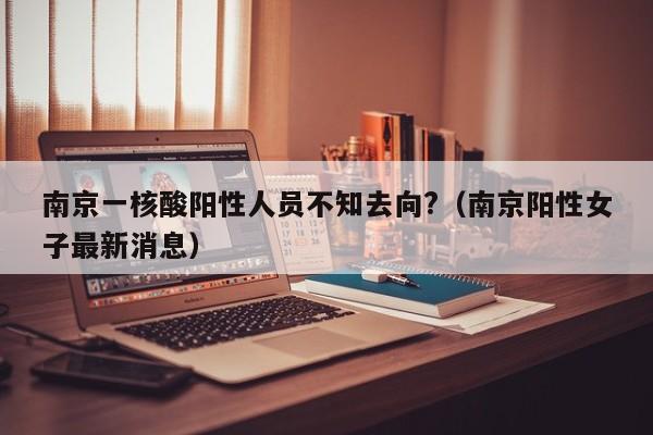 南京一核酸阳性人员不知去向?（南京阳性女子最新消息）