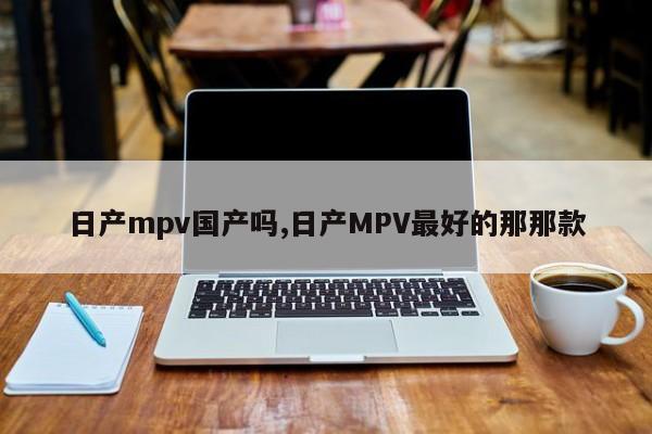 日产mpv国产吗,日产MPV最好的那那款